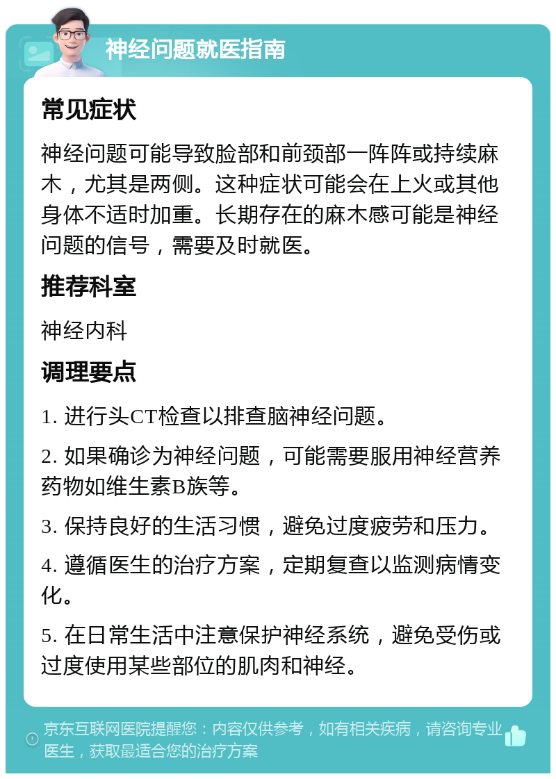 神经问题就医指南 常见症状 神经问题可能导致脸部和前颈部一阵阵或持续麻木，尤其是两侧。这种症状可能会在上火或其他身体不适时加重。长期存在的麻木感可能是神经问题的信号，需要及时就医。 推荐科室 神经内科 调理要点 1. 进行头CT检查以排查脑神经问题。 2. 如果确诊为神经问题，可能需要服用神经营养药物如维生素B族等。 3. 保持良好的生活习惯，避免过度疲劳和压力。 4. 遵循医生的治疗方案，定期复查以监测病情变化。 5. 在日常生活中注意保护神经系统，避免受伤或过度使用某些部位的肌肉和神经。