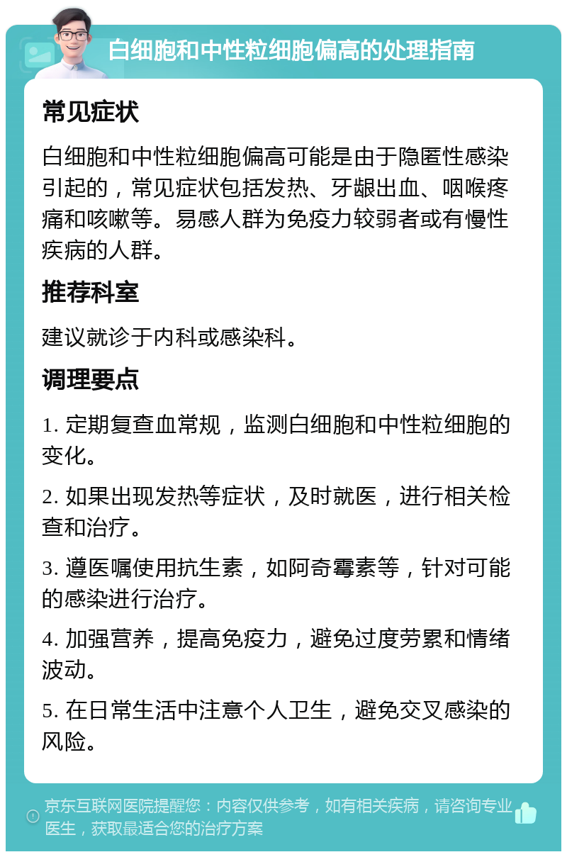 白细胞和中性粒细胞偏高的处理指南 常见症状 白细胞和中性粒细胞偏高可能是由于隐匿性感染引起的，常见症状包括发热、牙龈出血、咽喉疼痛和咳嗽等。易感人群为免疫力较弱者或有慢性疾病的人群。 推荐科室 建议就诊于内科或感染科。 调理要点 1. 定期复查血常规，监测白细胞和中性粒细胞的变化。 2. 如果出现发热等症状，及时就医，进行相关检查和治疗。 3. 遵医嘱使用抗生素，如阿奇霉素等，针对可能的感染进行治疗。 4. 加强营养，提高免疫力，避免过度劳累和情绪波动。 5. 在日常生活中注意个人卫生，避免交叉感染的风险。