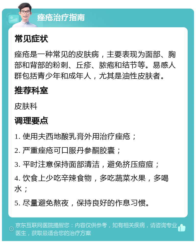 痤疮治疗指南 常见症状 痤疮是一种常见的皮肤病，主要表现为面部、胸部和背部的粉刺、丘疹、脓疱和结节等。易感人群包括青少年和成年人，尤其是油性皮肤者。 推荐科室 皮肤科 调理要点 1. 使用夫西地酸乳膏外用治疗痤疮； 2. 严重痤疮可口服丹参酮胶囊； 3. 平时注意保持面部清洁，避免挤压痘痘； 4. 饮食上少吃辛辣食物，多吃蔬菜水果，多喝水； 5. 尽量避免熬夜，保持良好的作息习惯。