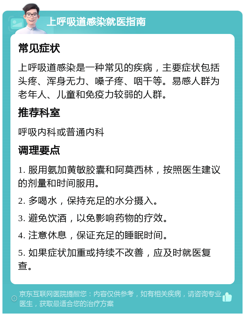 上呼吸道感染就医指南 常见症状 上呼吸道感染是一种常见的疾病，主要症状包括头疼、浑身无力、嗓子疼、咽干等。易感人群为老年人、儿童和免疫力较弱的人群。 推荐科室 呼吸内科或普通内科 调理要点 1. 服用氨加黄敏胶囊和阿莫西林，按照医生建议的剂量和时间服用。 2. 多喝水，保持充足的水分摄入。 3. 避免饮酒，以免影响药物的疗效。 4. 注意休息，保证充足的睡眠时间。 5. 如果症状加重或持续不改善，应及时就医复查。