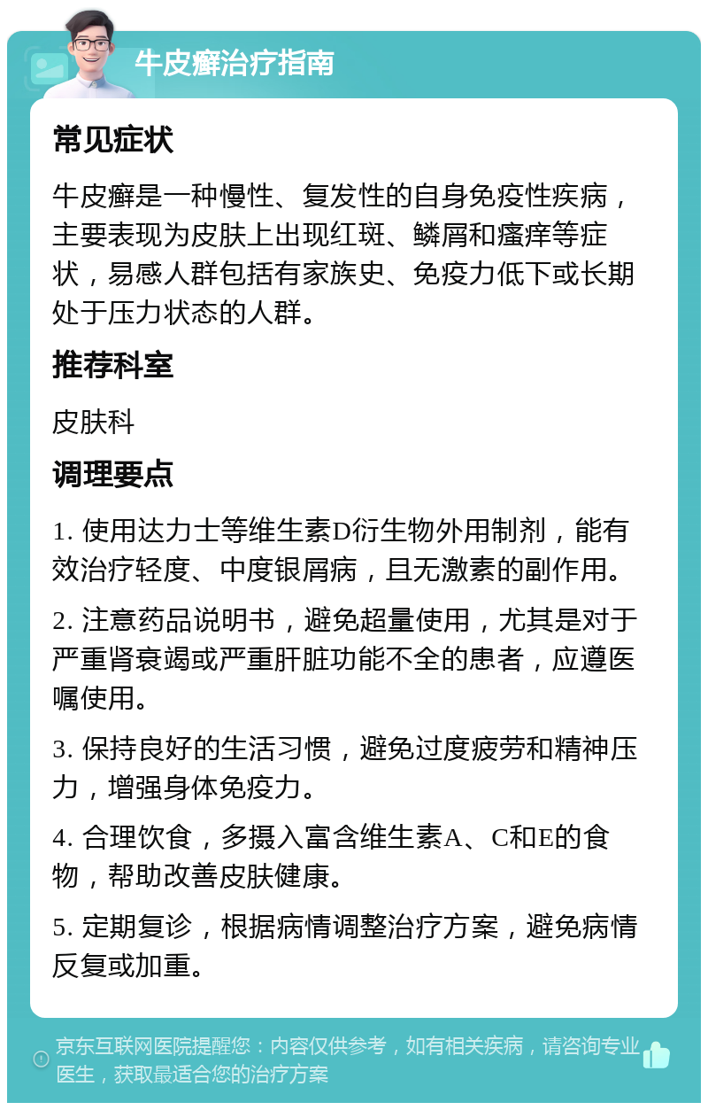 牛皮癣治疗指南 常见症状 牛皮癣是一种慢性、复发性的自身免疫性疾病，主要表现为皮肤上出现红斑、鳞屑和瘙痒等症状，易感人群包括有家族史、免疫力低下或长期处于压力状态的人群。 推荐科室 皮肤科 调理要点 1. 使用达力士等维生素D衍生物外用制剂，能有效治疗轻度、中度银屑病，且无激素的副作用。 2. 注意药品说明书，避免超量使用，尤其是对于严重肾衰竭或严重肝脏功能不全的患者，应遵医嘱使用。 3. 保持良好的生活习惯，避免过度疲劳和精神压力，增强身体免疫力。 4. 合理饮食，多摄入富含维生素A、C和E的食物，帮助改善皮肤健康。 5. 定期复诊，根据病情调整治疗方案，避免病情反复或加重。