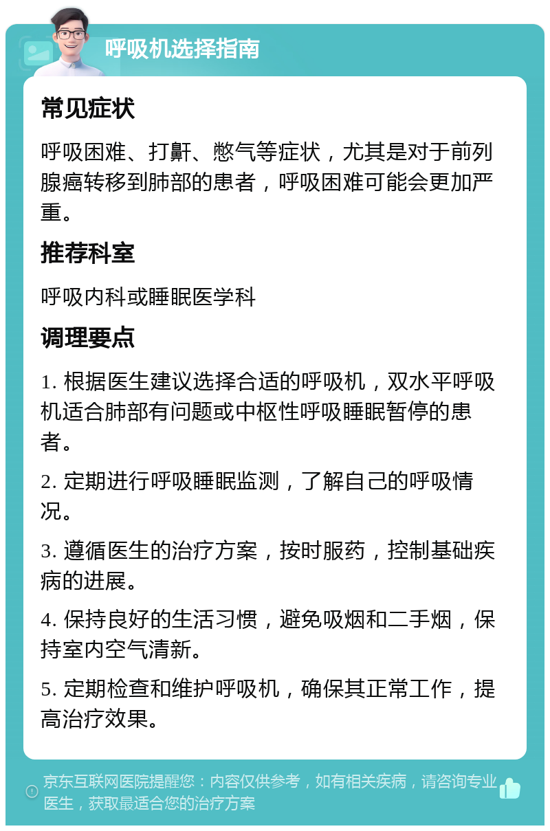 呼吸机选择指南 常见症状 呼吸困难、打鼾、憋气等症状，尤其是对于前列腺癌转移到肺部的患者，呼吸困难可能会更加严重。 推荐科室 呼吸内科或睡眠医学科 调理要点 1. 根据医生建议选择合适的呼吸机，双水平呼吸机适合肺部有问题或中枢性呼吸睡眠暂停的患者。 2. 定期进行呼吸睡眠监测，了解自己的呼吸情况。 3. 遵循医生的治疗方案，按时服药，控制基础疾病的进展。 4. 保持良好的生活习惯，避免吸烟和二手烟，保持室内空气清新。 5. 定期检查和维护呼吸机，确保其正常工作，提高治疗效果。