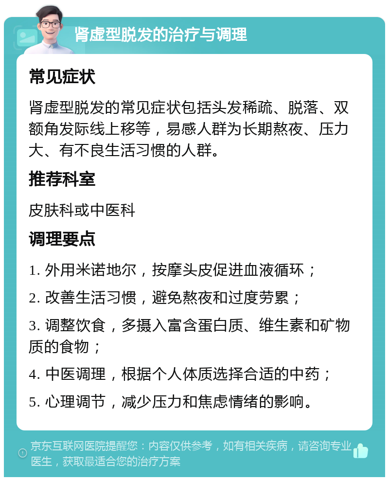 肾虚型脱发的治疗与调理 常见症状 肾虚型脱发的常见症状包括头发稀疏、脱落、双额角发际线上移等，易感人群为长期熬夜、压力大、有不良生活习惯的人群。 推荐科室 皮肤科或中医科 调理要点 1. 外用米诺地尔，按摩头皮促进血液循环； 2. 改善生活习惯，避免熬夜和过度劳累； 3. 调整饮食，多摄入富含蛋白质、维生素和矿物质的食物； 4. 中医调理，根据个人体质选择合适的中药； 5. 心理调节，减少压力和焦虑情绪的影响。