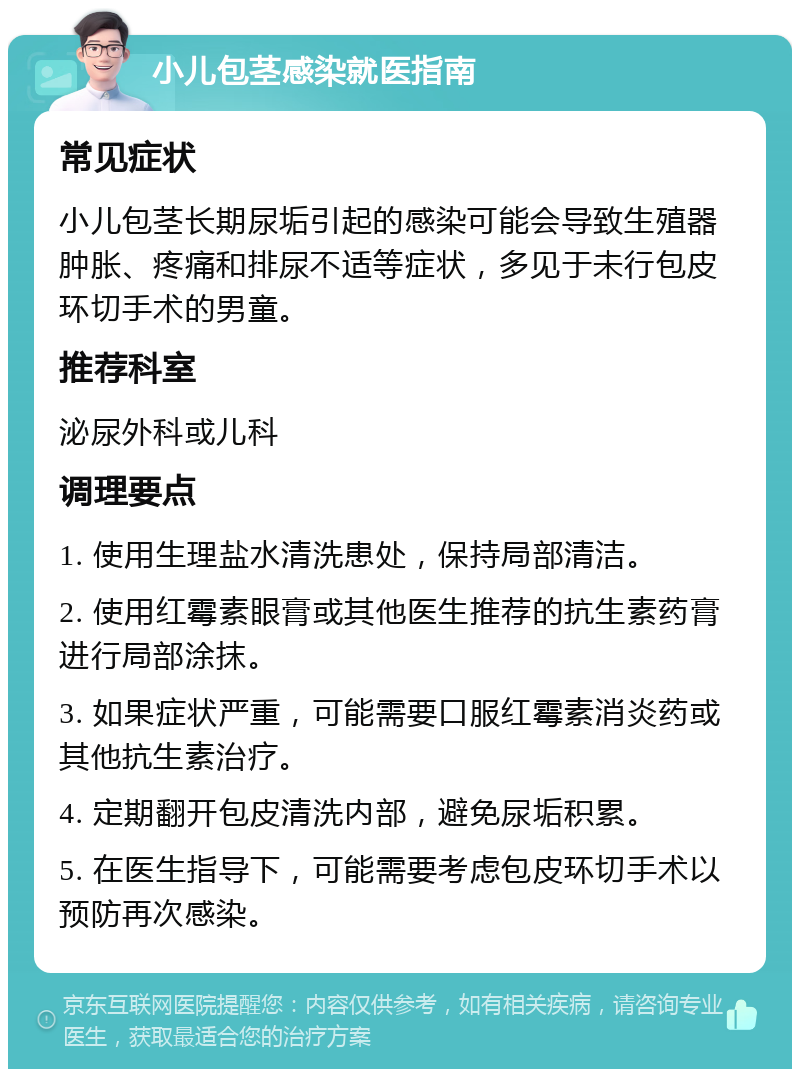 小儿包茎感染就医指南 常见症状 小儿包茎长期尿垢引起的感染可能会导致生殖器肿胀、疼痛和排尿不适等症状，多见于未行包皮环切手术的男童。 推荐科室 泌尿外科或儿科 调理要点 1. 使用生理盐水清洗患处，保持局部清洁。 2. 使用红霉素眼膏或其他医生推荐的抗生素药膏进行局部涂抹。 3. 如果症状严重，可能需要口服红霉素消炎药或其他抗生素治疗。 4. 定期翻开包皮清洗内部，避免尿垢积累。 5. 在医生指导下，可能需要考虑包皮环切手术以预防再次感染。