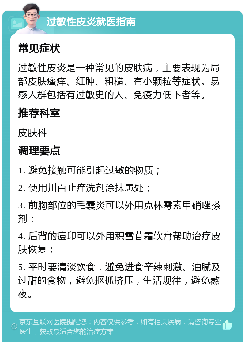 过敏性皮炎就医指南 常见症状 过敏性皮炎是一种常见的皮肤病，主要表现为局部皮肤瘙痒、红肿、粗糙、有小颗粒等症状。易感人群包括有过敏史的人、免疫力低下者等。 推荐科室 皮肤科 调理要点 1. 避免接触可能引起过敏的物质； 2. 使用川百止痒洗剂涂抹患处； 3. 前胸部位的毛囊炎可以外用克林霉素甲硝唑搽剂； 4. 后背的痘印可以外用积雪苷霜软膏帮助治疗皮肤恢复； 5. 平时要清淡饮食，避免进食辛辣刺激、油腻及过甜的食物，避免抠抓挤压，生活规律，避免熬夜。