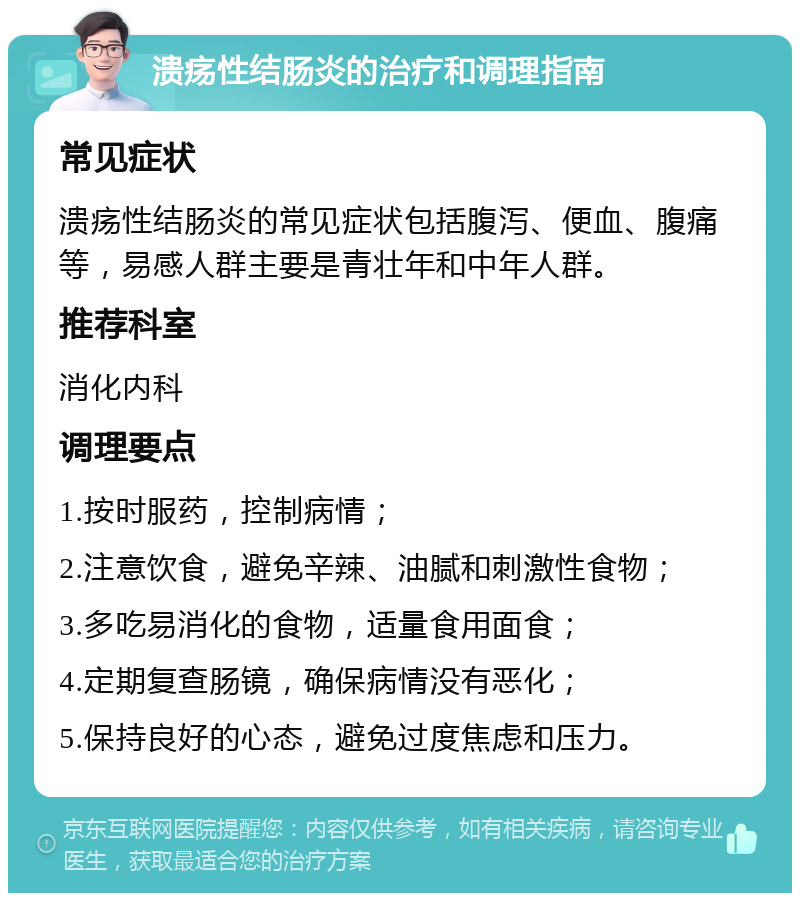 溃疡性结肠炎的治疗和调理指南 常见症状 溃疡性结肠炎的常见症状包括腹泻、便血、腹痛等，易感人群主要是青壮年和中年人群。 推荐科室 消化内科 调理要点 1.按时服药，控制病情； 2.注意饮食，避免辛辣、油腻和刺激性食物； 3.多吃易消化的食物，适量食用面食； 4.定期复查肠镜，确保病情没有恶化； 5.保持良好的心态，避免过度焦虑和压力。