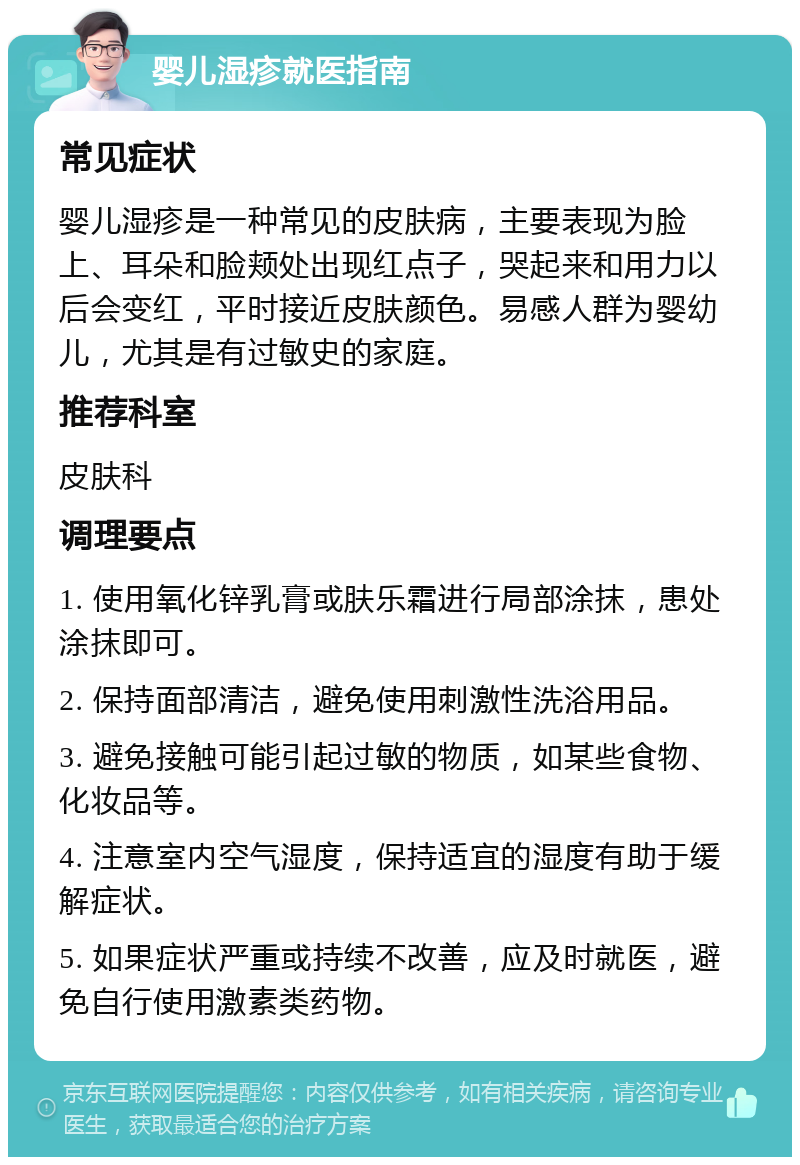 婴儿湿疹就医指南 常见症状 婴儿湿疹是一种常见的皮肤病，主要表现为脸上、耳朵和脸颊处出现红点子，哭起来和用力以后会变红，平时接近皮肤颜色。易感人群为婴幼儿，尤其是有过敏史的家庭。 推荐科室 皮肤科 调理要点 1. 使用氧化锌乳膏或肤乐霜进行局部涂抹，患处涂抹即可。 2. 保持面部清洁，避免使用刺激性洗浴用品。 3. 避免接触可能引起过敏的物质，如某些食物、化妆品等。 4. 注意室内空气湿度，保持适宜的湿度有助于缓解症状。 5. 如果症状严重或持续不改善，应及时就医，避免自行使用激素类药物。