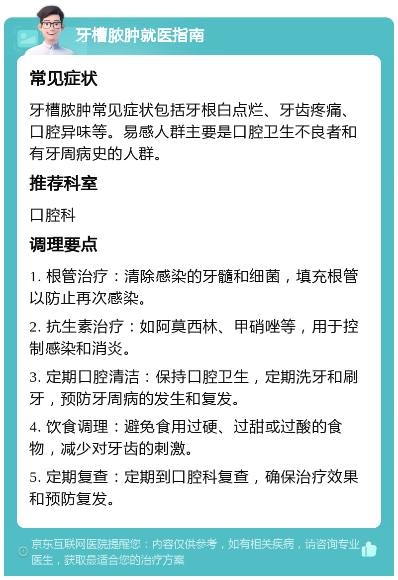 牙槽脓肿就医指南 常见症状 牙槽脓肿常见症状包括牙根白点烂、牙齿疼痛、口腔异味等。易感人群主要是口腔卫生不良者和有牙周病史的人群。 推荐科室 口腔科 调理要点 1. 根管治疗：清除感染的牙髓和细菌，填充根管以防止再次感染。 2. 抗生素治疗：如阿莫西林、甲硝唑等，用于控制感染和消炎。 3. 定期口腔清洁：保持口腔卫生，定期洗牙和刷牙，预防牙周病的发生和复发。 4. 饮食调理：避免食用过硬、过甜或过酸的食物，减少对牙齿的刺激。 5. 定期复查：定期到口腔科复查，确保治疗效果和预防复发。