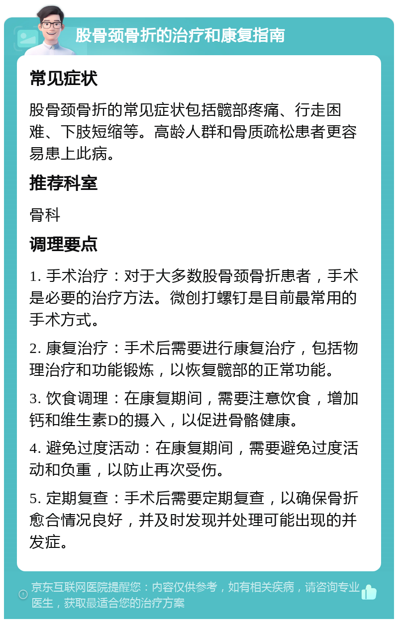 股骨颈骨折的治疗和康复指南 常见症状 股骨颈骨折的常见症状包括髋部疼痛、行走困难、下肢短缩等。高龄人群和骨质疏松患者更容易患上此病。 推荐科室 骨科 调理要点 1. 手术治疗：对于大多数股骨颈骨折患者，手术是必要的治疗方法。微创打螺钉是目前最常用的手术方式。 2. 康复治疗：手术后需要进行康复治疗，包括物理治疗和功能锻炼，以恢复髋部的正常功能。 3. 饮食调理：在康复期间，需要注意饮食，增加钙和维生素D的摄入，以促进骨骼健康。 4. 避免过度活动：在康复期间，需要避免过度活动和负重，以防止再次受伤。 5. 定期复查：手术后需要定期复查，以确保骨折愈合情况良好，并及时发现并处理可能出现的并发症。