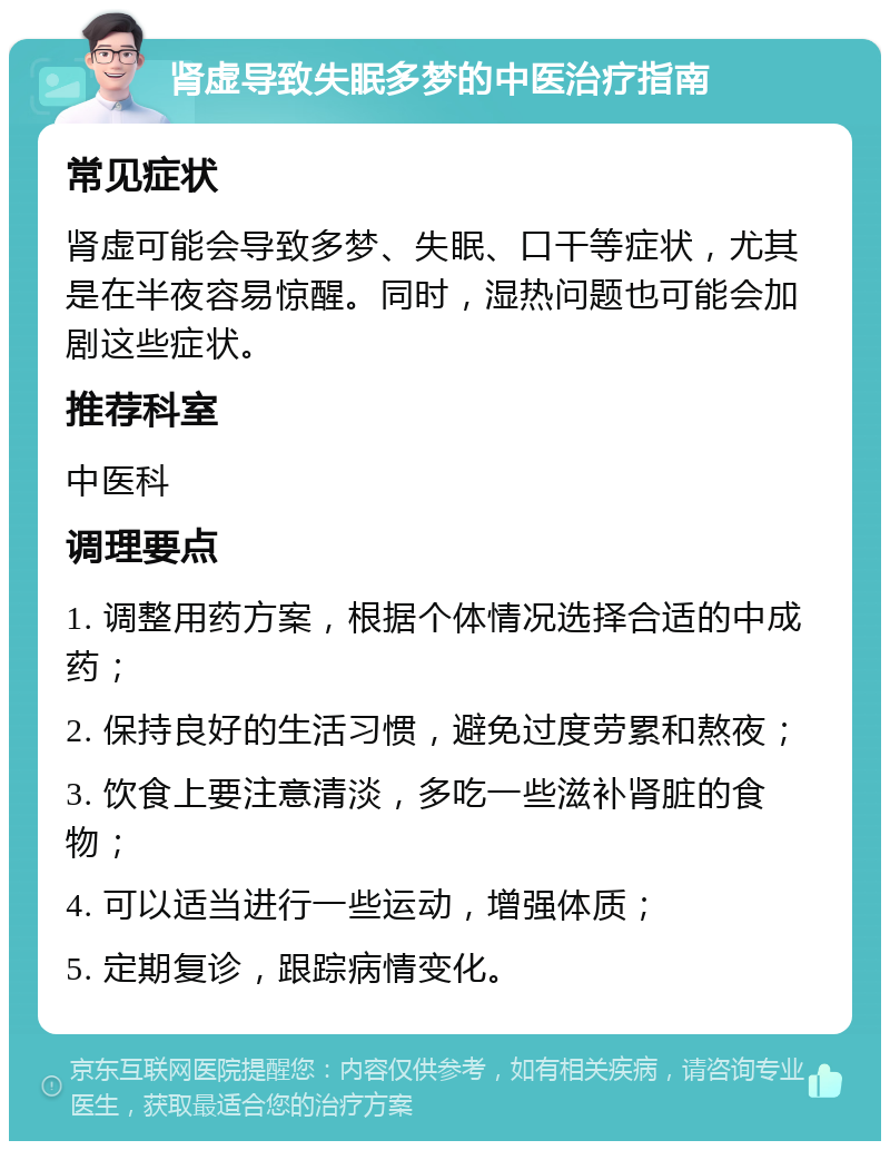 肾虚导致失眠多梦的中医治疗指南 常见症状 肾虚可能会导致多梦、失眠、口干等症状，尤其是在半夜容易惊醒。同时，湿热问题也可能会加剧这些症状。 推荐科室 中医科 调理要点 1. 调整用药方案，根据个体情况选择合适的中成药； 2. 保持良好的生活习惯，避免过度劳累和熬夜； 3. 饮食上要注意清淡，多吃一些滋补肾脏的食物； 4. 可以适当进行一些运动，增强体质； 5. 定期复诊，跟踪病情变化。