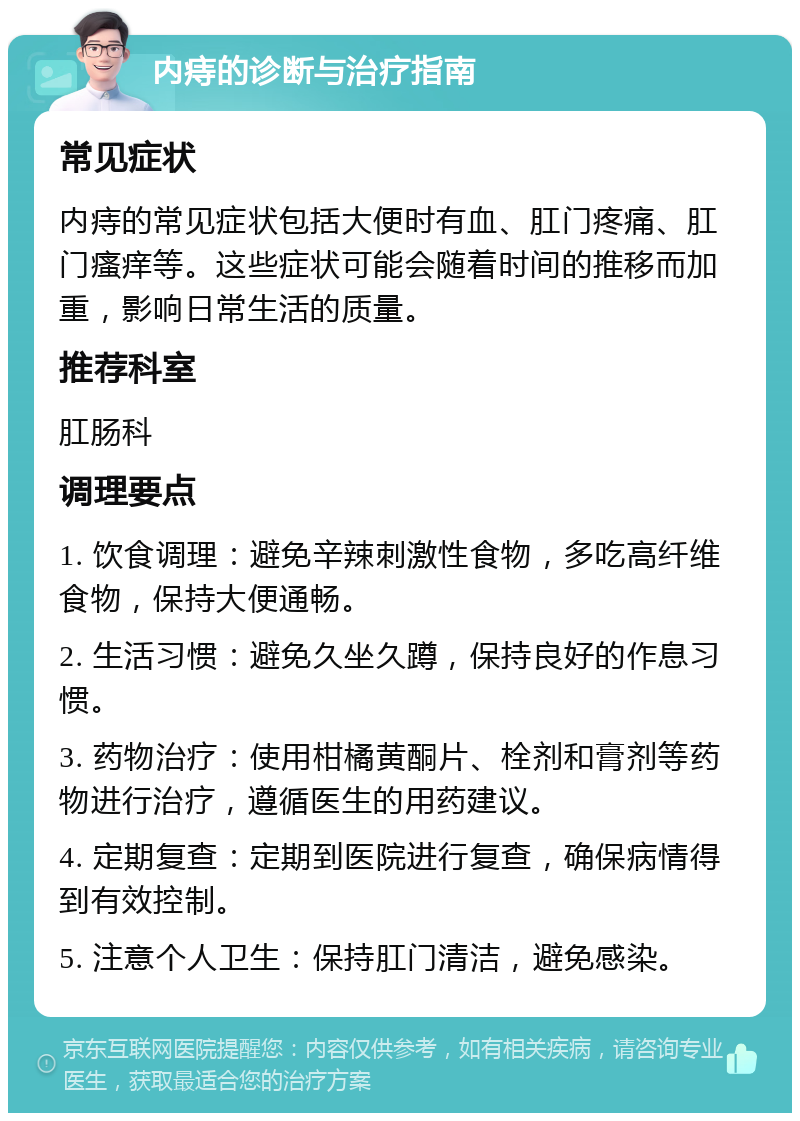 内痔的诊断与治疗指南 常见症状 内痔的常见症状包括大便时有血、肛门疼痛、肛门瘙痒等。这些症状可能会随着时间的推移而加重，影响日常生活的质量。 推荐科室 肛肠科 调理要点 1. 饮食调理：避免辛辣刺激性食物，多吃高纤维食物，保持大便通畅。 2. 生活习惯：避免久坐久蹲，保持良好的作息习惯。 3. 药物治疗：使用柑橘黄酮片、栓剂和膏剂等药物进行治疗，遵循医生的用药建议。 4. 定期复查：定期到医院进行复查，确保病情得到有效控制。 5. 注意个人卫生：保持肛门清洁，避免感染。