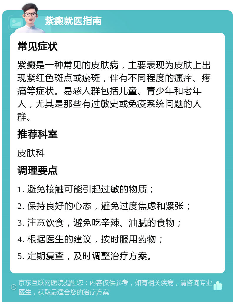 紫癜就医指南 常见症状 紫癜是一种常见的皮肤病，主要表现为皮肤上出现紫红色斑点或瘀斑，伴有不同程度的瘙痒、疼痛等症状。易感人群包括儿童、青少年和老年人，尤其是那些有过敏史或免疫系统问题的人群。 推荐科室 皮肤科 调理要点 1. 避免接触可能引起过敏的物质； 2. 保持良好的心态，避免过度焦虑和紧张； 3. 注意饮食，避免吃辛辣、油腻的食物； 4. 根据医生的建议，按时服用药物； 5. 定期复查，及时调整治疗方案。