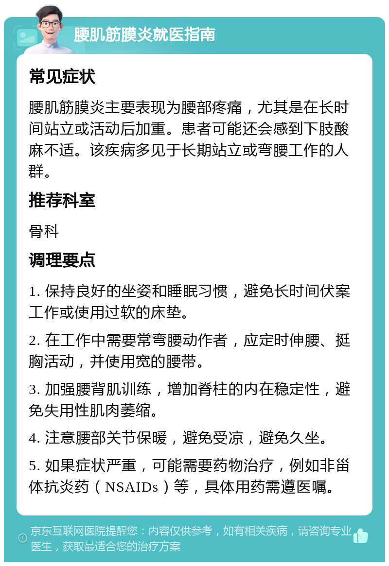 腰肌筋膜炎就医指南 常见症状 腰肌筋膜炎主要表现为腰部疼痛，尤其是在长时间站立或活动后加重。患者可能还会感到下肢酸麻不适。该疾病多见于长期站立或弯腰工作的人群。 推荐科室 骨科 调理要点 1. 保持良好的坐姿和睡眠习惯，避免长时间伏案工作或使用过软的床垫。 2. 在工作中需要常弯腰动作者，应定时伸腰、挺胸活动，并使用宽的腰带。 3. 加强腰背肌训练，增加脊柱的内在稳定性，避免失用性肌肉萎缩。 4. 注意腰部关节保暖，避免受凉，避免久坐。 5. 如果症状严重，可能需要药物治疗，例如非甾体抗炎药（NSAIDs）等，具体用药需遵医嘱。