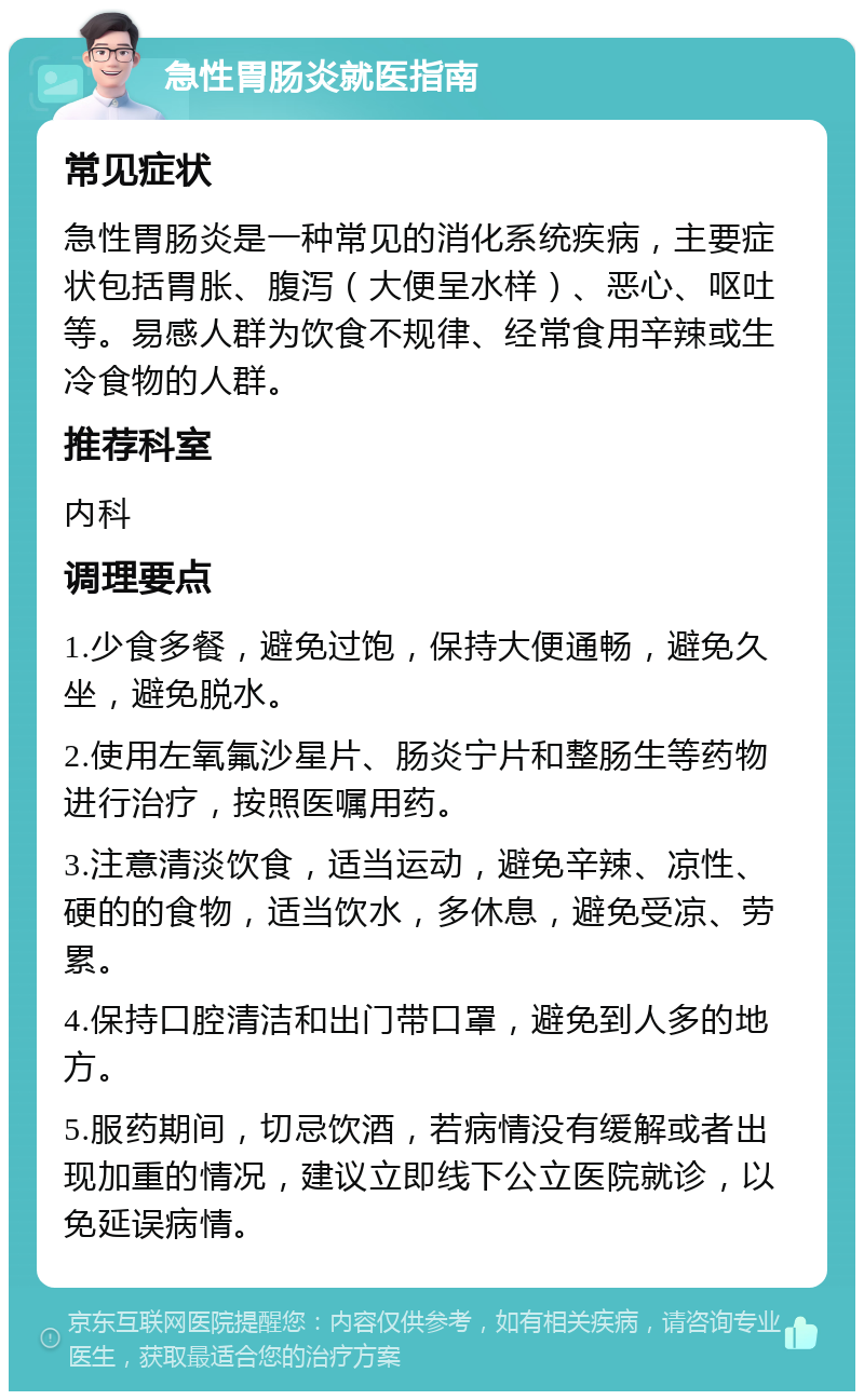 急性胃肠炎就医指南 常见症状 急性胃肠炎是一种常见的消化系统疾病，主要症状包括胃胀、腹泻（大便呈水样）、恶心、呕吐等。易感人群为饮食不规律、经常食用辛辣或生冷食物的人群。 推荐科室 内科 调理要点 1.少食多餐，避免过饱，保持大便通畅，避免久坐，避免脱水。 2.使用左氧氟沙星片、肠炎宁片和整肠生等药物进行治疗，按照医嘱用药。 3.注意清淡饮食，适当运动，避免辛辣、凉性、硬的的食物，适当饮水，多休息，避免受凉、劳累。 4.保持口腔清洁和出门带口罩，避免到人多的地方。 5.服药期间，切忌饮酒，若病情没有缓解或者出现加重的情况，建议立即线下公立医院就诊，以免延误病情。