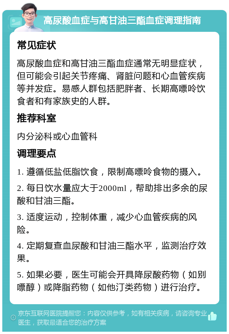 高尿酸血症与高甘油三酯血症调理指南 常见症状 高尿酸血症和高甘油三酯血症通常无明显症状，但可能会引起关节疼痛、肾脏问题和心血管疾病等并发症。易感人群包括肥胖者、长期高嘌呤饮食者和有家族史的人群。 推荐科室 内分泌科或心血管科 调理要点 1. 遵循低盐低脂饮食，限制高嘌呤食物的摄入。 2. 每日饮水量应大于2000ml，帮助排出多余的尿酸和甘油三酯。 3. 适度运动，控制体重，减少心血管疾病的风险。 4. 定期复查血尿酸和甘油三酯水平，监测治疗效果。 5. 如果必要，医生可能会开具降尿酸药物（如别嘌醇）或降脂药物（如他汀类药物）进行治疗。