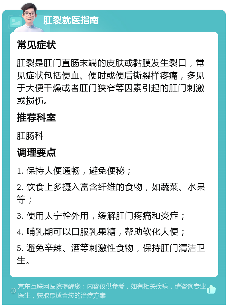 肛裂就医指南 常见症状 肛裂是肛门直肠末端的皮肤或黏膜发生裂口，常见症状包括便血、便时或便后撕裂样疼痛，多见于大便干燥或者肛门狭窄等因素引起的肛门刺激或损伤。 推荐科室 肛肠科 调理要点 1. 保持大便通畅，避免便秘； 2. 饮食上多摄入富含纤维的食物，如蔬菜、水果等； 3. 使用太宁栓外用，缓解肛门疼痛和炎症； 4. 哺乳期可以口服乳果糖，帮助软化大便； 5. 避免辛辣、酒等刺激性食物，保持肛门清洁卫生。