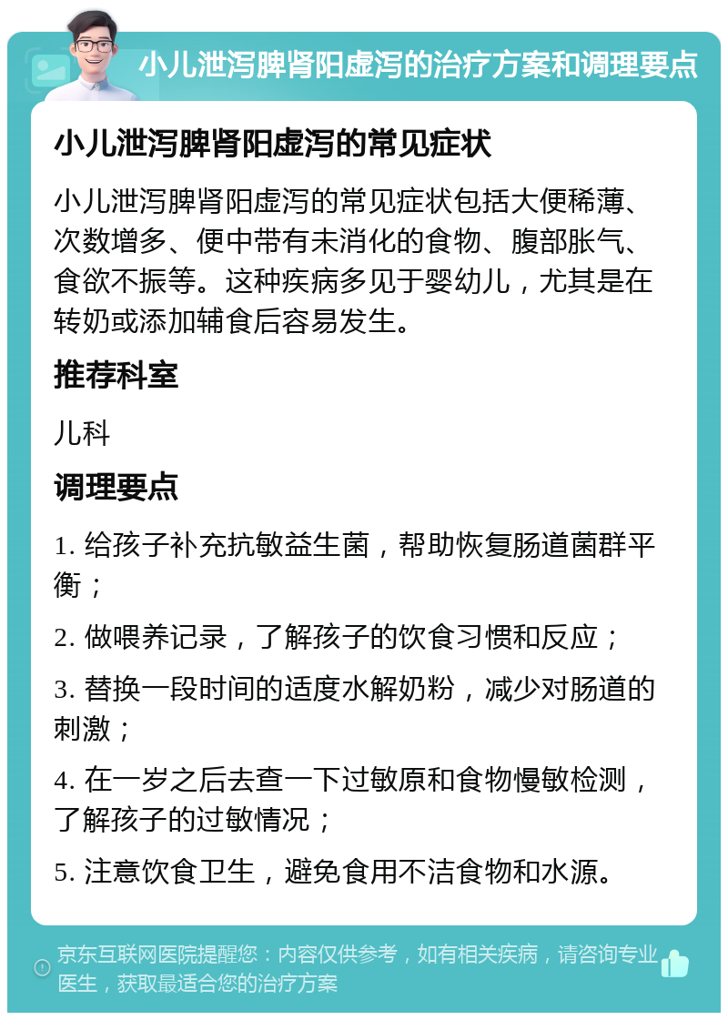 小儿泄泻脾肾阳虚泻的治疗方案和调理要点 小儿泄泻脾肾阳虚泻的常见症状 小儿泄泻脾肾阳虚泻的常见症状包括大便稀薄、次数增多、便中带有未消化的食物、腹部胀气、食欲不振等。这种疾病多见于婴幼儿，尤其是在转奶或添加辅食后容易发生。 推荐科室 儿科 调理要点 1. 给孩子补充抗敏益生菌，帮助恢复肠道菌群平衡； 2. 做喂养记录，了解孩子的饮食习惯和反应； 3. 替换一段时间的适度水解奶粉，减少对肠道的刺激； 4. 在一岁之后去查一下过敏原和食物慢敏检测，了解孩子的过敏情况； 5. 注意饮食卫生，避免食用不洁食物和水源。