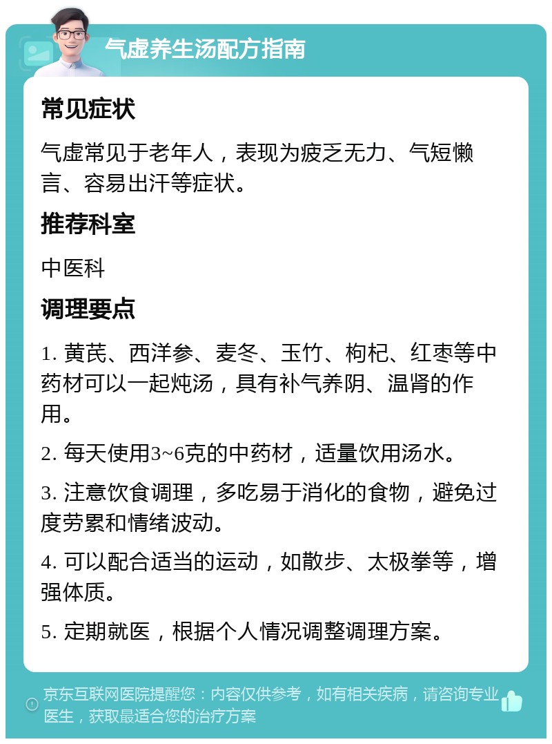 气虚养生汤配方指南 常见症状 气虚常见于老年人，表现为疲乏无力、气短懒言、容易出汗等症状。 推荐科室 中医科 调理要点 1. 黄芪、西洋参、麦冬、玉竹、枸杞、红枣等中药材可以一起炖汤，具有补气养阴、温肾的作用。 2. 每天使用3~6克的中药材，适量饮用汤水。 3. 注意饮食调理，多吃易于消化的食物，避免过度劳累和情绪波动。 4. 可以配合适当的运动，如散步、太极拳等，增强体质。 5. 定期就医，根据个人情况调整调理方案。