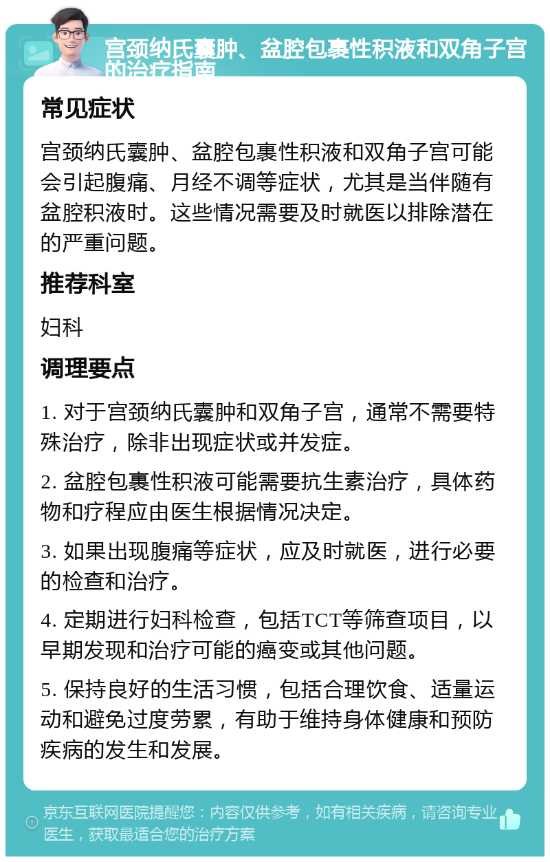 宫颈纳氏囊肿、盆腔包裹性积液和双角子宫的治疗指南 常见症状 宫颈纳氏囊肿、盆腔包裹性积液和双角子宫可能会引起腹痛、月经不调等症状，尤其是当伴随有盆腔积液时。这些情况需要及时就医以排除潜在的严重问题。 推荐科室 妇科 调理要点 1. 对于宫颈纳氏囊肿和双角子宫，通常不需要特殊治疗，除非出现症状或并发症。 2. 盆腔包裹性积液可能需要抗生素治疗，具体药物和疗程应由医生根据情况决定。 3. 如果出现腹痛等症状，应及时就医，进行必要的检查和治疗。 4. 定期进行妇科检查，包括TCT等筛查项目，以早期发现和治疗可能的癌变或其他问题。 5. 保持良好的生活习惯，包括合理饮食、适量运动和避免过度劳累，有助于维持身体健康和预防疾病的发生和发展。