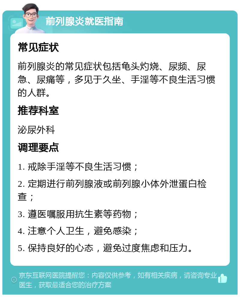 前列腺炎就医指南 常见症状 前列腺炎的常见症状包括龟头灼烧、尿频、尿急、尿痛等，多见于久坐、手淫等不良生活习惯的人群。 推荐科室 泌尿外科 调理要点 1. 戒除手淫等不良生活习惯； 2. 定期进行前列腺液或前列腺小体外泄蛋白检查； 3. 遵医嘱服用抗生素等药物； 4. 注意个人卫生，避免感染； 5. 保持良好的心态，避免过度焦虑和压力。