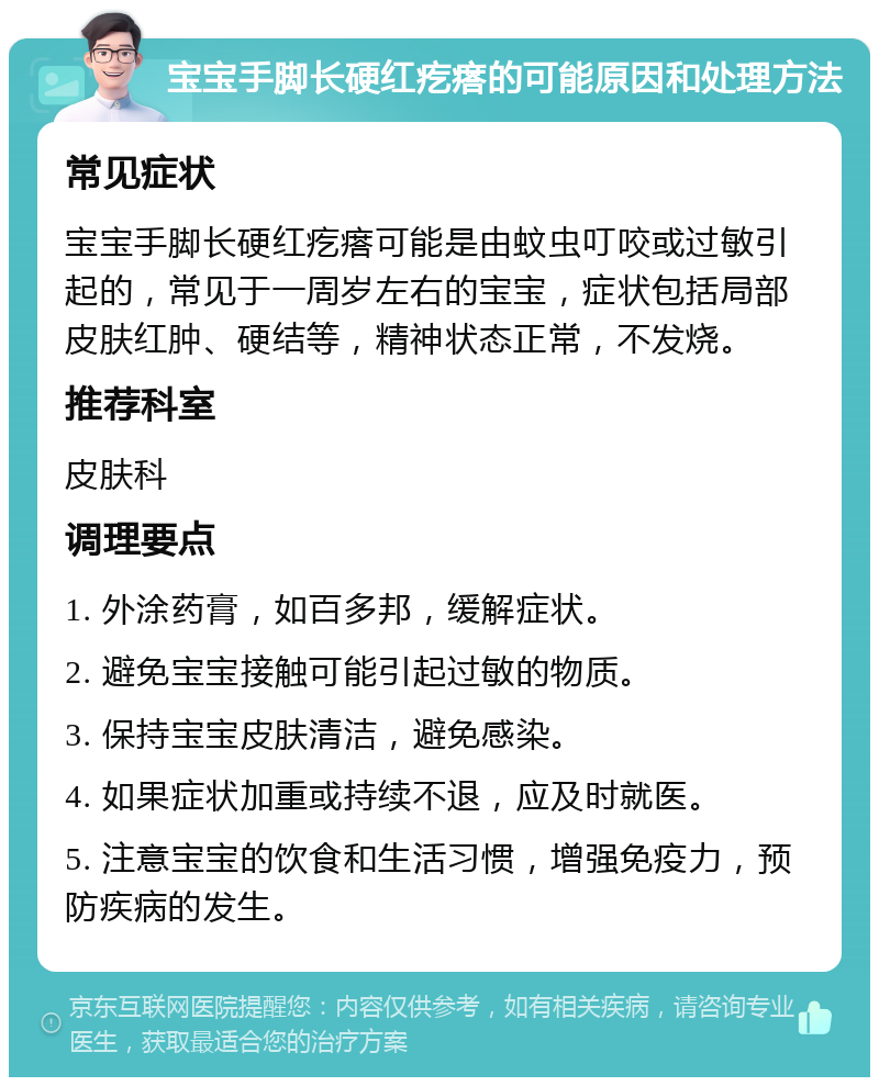 宝宝手脚长硬红疙瘩的可能原因和处理方法 常见症状 宝宝手脚长硬红疙瘩可能是由蚊虫叮咬或过敏引起的，常见于一周岁左右的宝宝，症状包括局部皮肤红肿、硬结等，精神状态正常，不发烧。 推荐科室 皮肤科 调理要点 1. 外涂药膏，如百多邦，缓解症状。 2. 避免宝宝接触可能引起过敏的物质。 3. 保持宝宝皮肤清洁，避免感染。 4. 如果症状加重或持续不退，应及时就医。 5. 注意宝宝的饮食和生活习惯，增强免疫力，预防疾病的发生。