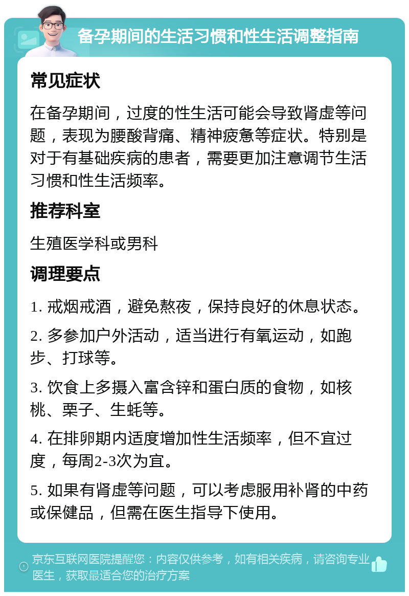 备孕期间的生活习惯和性生活调整指南 常见症状 在备孕期间，过度的性生活可能会导致肾虚等问题，表现为腰酸背痛、精神疲惫等症状。特别是对于有基础疾病的患者，需要更加注意调节生活习惯和性生活频率。 推荐科室 生殖医学科或男科 调理要点 1. 戒烟戒酒，避免熬夜，保持良好的休息状态。 2. 多参加户外活动，适当进行有氧运动，如跑步、打球等。 3. 饮食上多摄入富含锌和蛋白质的食物，如核桃、栗子、生蚝等。 4. 在排卵期内适度增加性生活频率，但不宜过度，每周2-3次为宜。 5. 如果有肾虚等问题，可以考虑服用补肾的中药或保健品，但需在医生指导下使用。