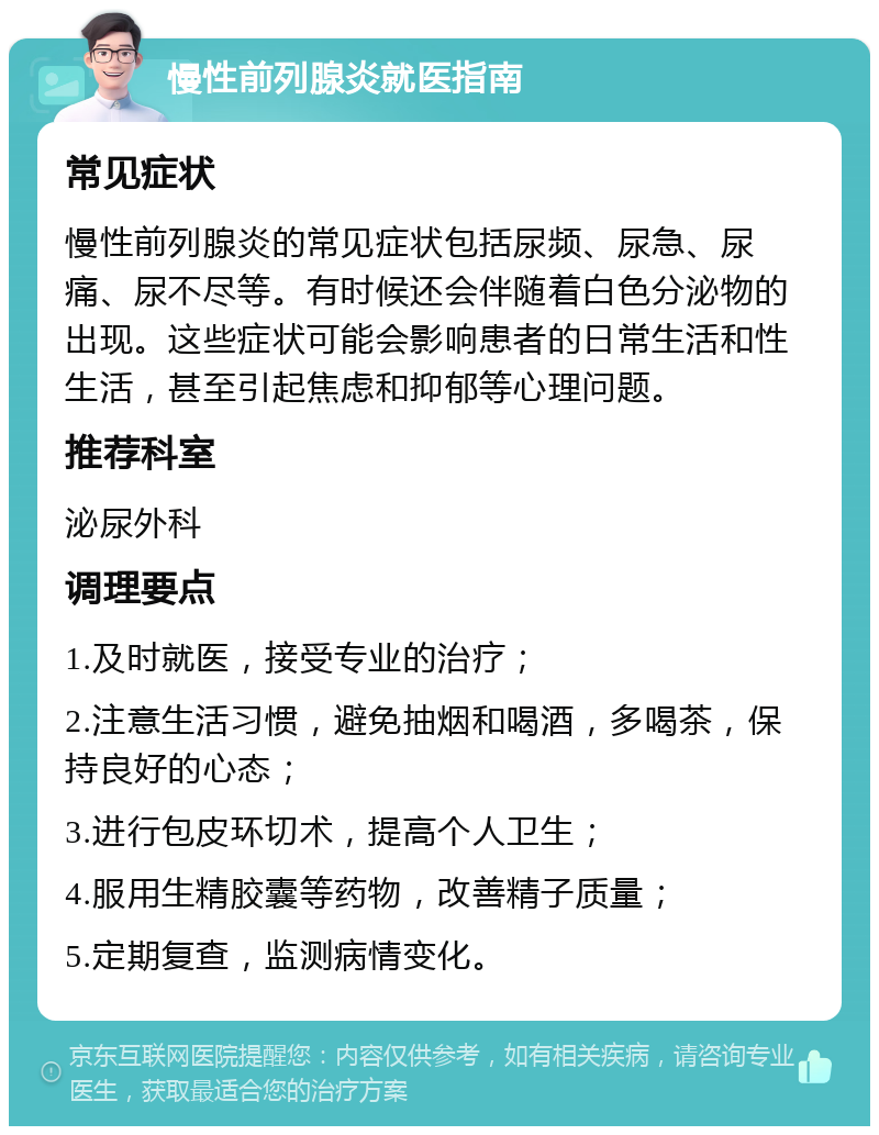 慢性前列腺炎就医指南 常见症状 慢性前列腺炎的常见症状包括尿频、尿急、尿痛、尿不尽等。有时候还会伴随着白色分泌物的出现。这些症状可能会影响患者的日常生活和性生活，甚至引起焦虑和抑郁等心理问题。 推荐科室 泌尿外科 调理要点 1.及时就医，接受专业的治疗； 2.注意生活习惯，避免抽烟和喝酒，多喝茶，保持良好的心态； 3.进行包皮环切术，提高个人卫生； 4.服用生精胶囊等药物，改善精子质量； 5.定期复查，监测病情变化。