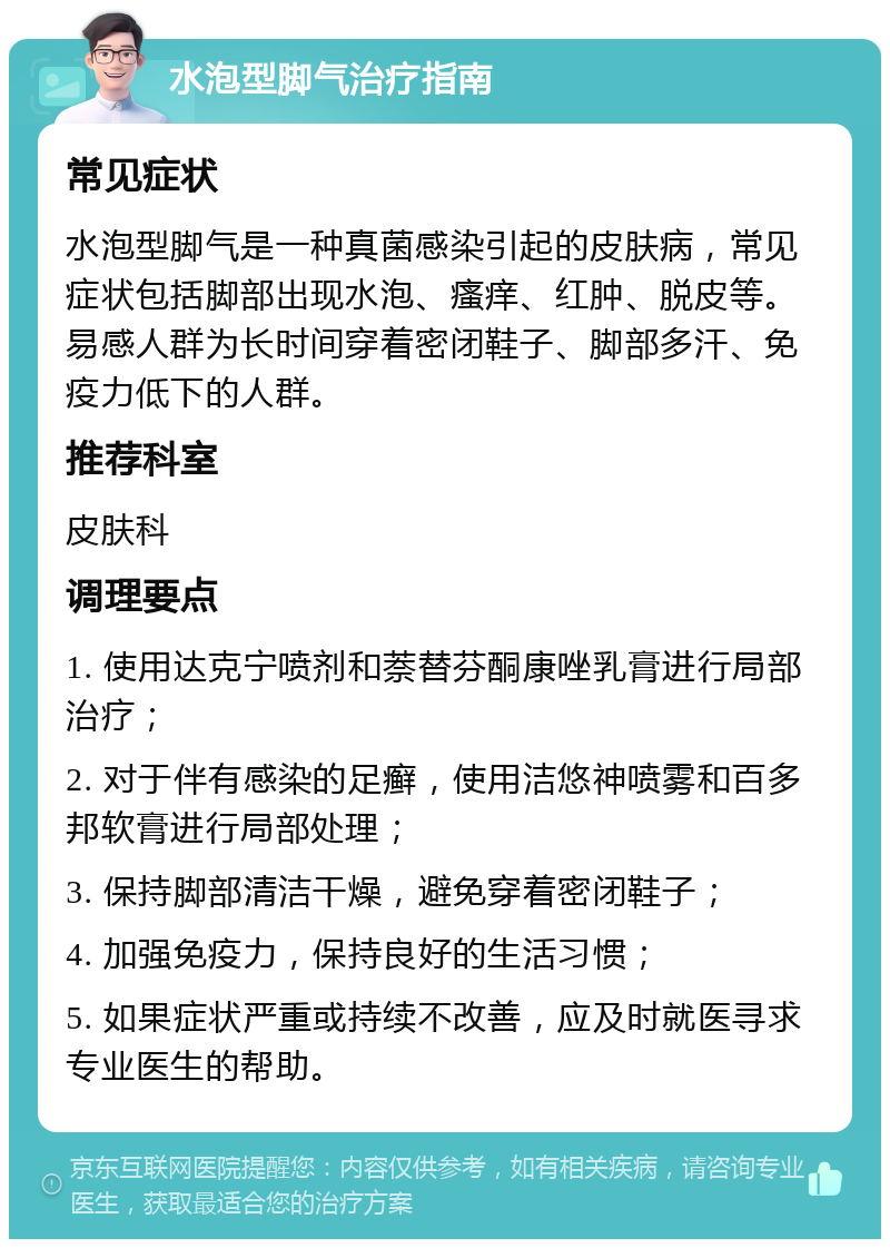 水泡型脚气治疗指南 常见症状 水泡型脚气是一种真菌感染引起的皮肤病，常见症状包括脚部出现水泡、瘙痒、红肿、脱皮等。易感人群为长时间穿着密闭鞋子、脚部多汗、免疫力低下的人群。 推荐科室 皮肤科 调理要点 1. 使用达克宁喷剂和萘替芬酮康唑乳膏进行局部治疗； 2. 对于伴有感染的足癣，使用洁悠神喷雾和百多邦软膏进行局部处理； 3. 保持脚部清洁干燥，避免穿着密闭鞋子； 4. 加强免疫力，保持良好的生活习惯； 5. 如果症状严重或持续不改善，应及时就医寻求专业医生的帮助。