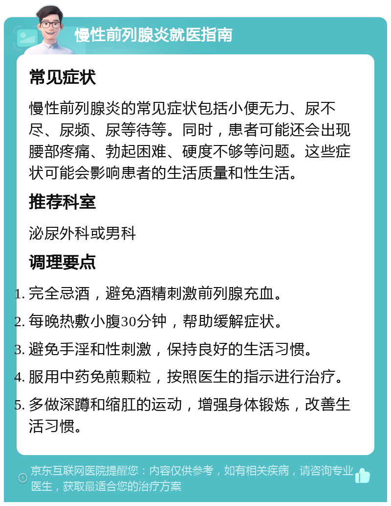 慢性前列腺炎就医指南 常见症状 慢性前列腺炎的常见症状包括小便无力、尿不尽、尿频、尿等待等。同时，患者可能还会出现腰部疼痛、勃起困难、硬度不够等问题。这些症状可能会影响患者的生活质量和性生活。 推荐科室 泌尿外科或男科 调理要点 完全忌酒，避免酒精刺激前列腺充血。 每晚热敷小腹30分钟，帮助缓解症状。 避免手淫和性刺激，保持良好的生活习惯。 服用中药免煎颗粒，按照医生的指示进行治疗。 多做深蹲和缩肛的运动，增强身体锻炼，改善生活习惯。