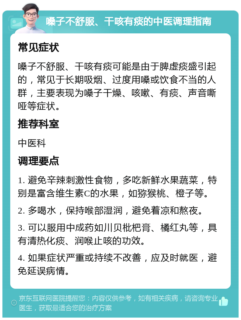 嗓子不舒服、干咳有痰的中医调理指南 常见症状 嗓子不舒服、干咳有痰可能是由于脾虚痰盛引起的，常见于长期吸烟、过度用嗓或饮食不当的人群，主要表现为嗓子干燥、咳嗽、有痰、声音嘶哑等症状。 推荐科室 中医科 调理要点 1. 避免辛辣刺激性食物，多吃新鲜水果蔬菜，特别是富含维生素C的水果，如猕猴桃、橙子等。 2. 多喝水，保持喉部湿润，避免着凉和熬夜。 3. 可以服用中成药如川贝枇杷膏、橘红丸等，具有清热化痰、润喉止咳的功效。 4. 如果症状严重或持续不改善，应及时就医，避免延误病情。