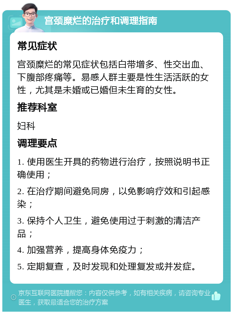 宫颈糜烂的治疗和调理指南 常见症状 宫颈糜烂的常见症状包括白带增多、性交出血、下腹部疼痛等。易感人群主要是性生活活跃的女性，尤其是未婚或已婚但未生育的女性。 推荐科室 妇科 调理要点 1. 使用医生开具的药物进行治疗，按照说明书正确使用； 2. 在治疗期间避免同房，以免影响疗效和引起感染； 3. 保持个人卫生，避免使用过于刺激的清洁产品； 4. 加强营养，提高身体免疫力； 5. 定期复查，及时发现和处理复发或并发症。