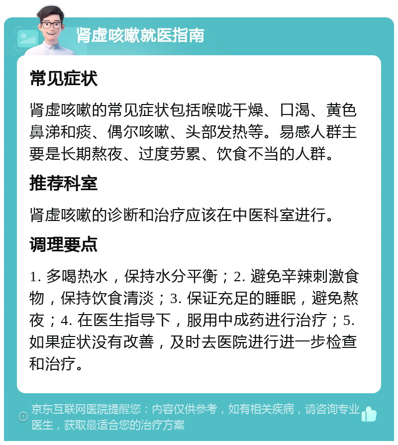 肾虚咳嗽就医指南 常见症状 肾虚咳嗽的常见症状包括喉咙干燥、口渴、黄色鼻涕和痰、偶尔咳嗽、头部发热等。易感人群主要是长期熬夜、过度劳累、饮食不当的人群。 推荐科室 肾虚咳嗽的诊断和治疗应该在中医科室进行。 调理要点 1. 多喝热水，保持水分平衡；2. 避免辛辣刺激食物，保持饮食清淡；3. 保证充足的睡眠，避免熬夜；4. 在医生指导下，服用中成药进行治疗；5. 如果症状没有改善，及时去医院进行进一步检查和治疗。