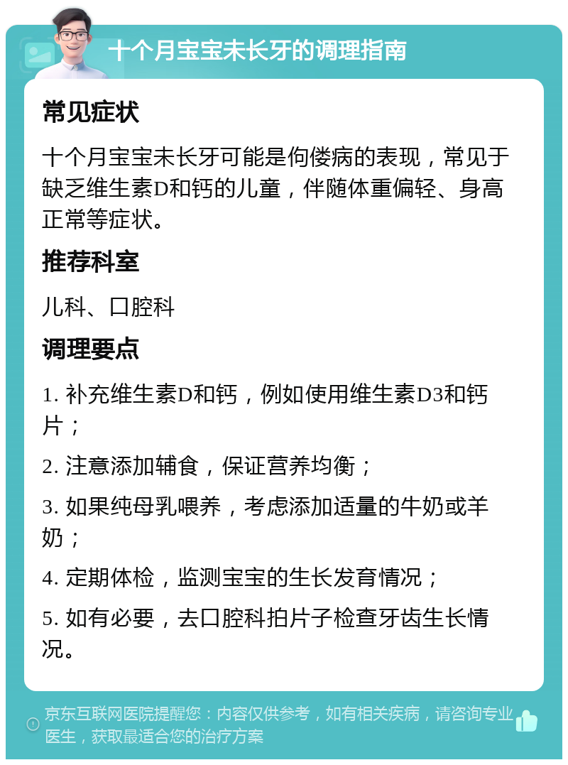 十个月宝宝未长牙的调理指南 常见症状 十个月宝宝未长牙可能是佝偻病的表现，常见于缺乏维生素D和钙的儿童，伴随体重偏轻、身高正常等症状。 推荐科室 儿科、口腔科 调理要点 1. 补充维生素D和钙，例如使用维生素D3和钙片； 2. 注意添加辅食，保证营养均衡； 3. 如果纯母乳喂养，考虑添加适量的牛奶或羊奶； 4. 定期体检，监测宝宝的生长发育情况； 5. 如有必要，去口腔科拍片子检查牙齿生长情况。