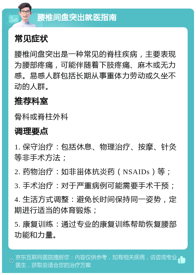 腰椎间盘突出就医指南 常见症状 腰椎间盘突出是一种常见的脊柱疾病，主要表现为腰部疼痛，可能伴随着下肢疼痛、麻木或无力感。易感人群包括长期从事重体力劳动或久坐不动的人群。 推荐科室 骨科或脊柱外科 调理要点 1. 保守治疗：包括休息、物理治疗、按摩、针灸等非手术方法； 2. 药物治疗：如非甾体抗炎药（NSAIDs）等； 3. 手术治疗：对于严重病例可能需要手术干预； 4. 生活方式调整：避免长时间保持同一姿势，定期进行适当的体育锻炼； 5. 康复训练：通过专业的康复训练帮助恢复腰部功能和力量。