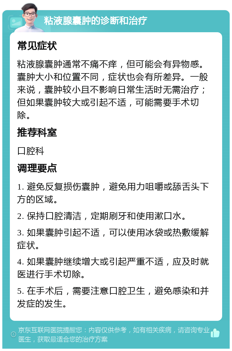 粘液腺囊肿的诊断和治疗 常见症状 粘液腺囊肿通常不痛不痒，但可能会有异物感。囊肿大小和位置不同，症状也会有所差异。一般来说，囊肿较小且不影响日常生活时无需治疗；但如果囊肿较大或引起不适，可能需要手术切除。 推荐科室 口腔科 调理要点 1. 避免反复损伤囊肿，避免用力咀嚼或舔舌头下方的区域。 2. 保持口腔清洁，定期刷牙和使用漱口水。 3. 如果囊肿引起不适，可以使用冰袋或热敷缓解症状。 4. 如果囊肿继续增大或引起严重不适，应及时就医进行手术切除。 5. 在手术后，需要注意口腔卫生，避免感染和并发症的发生。