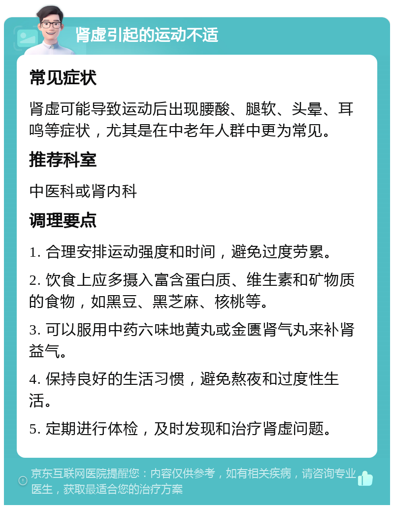 肾虚引起的运动不适 常见症状 肾虚可能导致运动后出现腰酸、腿软、头晕、耳鸣等症状，尤其是在中老年人群中更为常见。 推荐科室 中医科或肾内科 调理要点 1. 合理安排运动强度和时间，避免过度劳累。 2. 饮食上应多摄入富含蛋白质、维生素和矿物质的食物，如黑豆、黑芝麻、核桃等。 3. 可以服用中药六味地黄丸或金匮肾气丸来补肾益气。 4. 保持良好的生活习惯，避免熬夜和过度性生活。 5. 定期进行体检，及时发现和治疗肾虚问题。