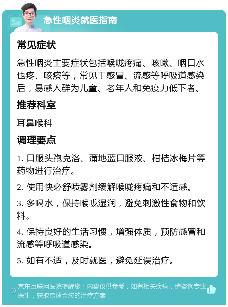 急性咽炎就医指南 常见症状 急性咽炎主要症状包括喉咙疼痛、咳嗽、咽口水也疼、咳痰等，常见于感冒、流感等呼吸道感染后，易感人群为儿童、老年人和免疫力低下者。 推荐科室 耳鼻喉科 调理要点 1. 口服头孢克洛、蒲地蓝口服液、柑桔冰梅片等药物进行治疗。 2. 使用快必舒喷雾剂缓解喉咙疼痛和不适感。 3. 多喝水，保持喉咙湿润，避免刺激性食物和饮料。 4. 保持良好的生活习惯，增强体质，预防感冒和流感等呼吸道感染。 5. 如有不适，及时就医，避免延误治疗。