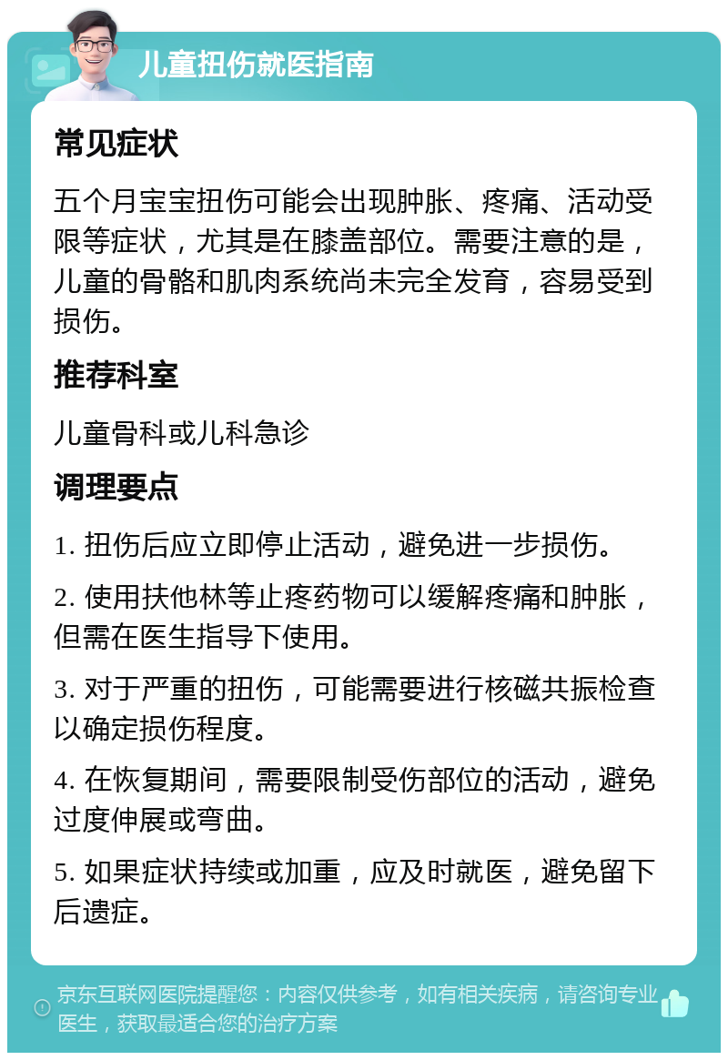 儿童扭伤就医指南 常见症状 五个月宝宝扭伤可能会出现肿胀、疼痛、活动受限等症状，尤其是在膝盖部位。需要注意的是，儿童的骨骼和肌肉系统尚未完全发育，容易受到损伤。 推荐科室 儿童骨科或儿科急诊 调理要点 1. 扭伤后应立即停止活动，避免进一步损伤。 2. 使用扶他林等止疼药物可以缓解疼痛和肿胀，但需在医生指导下使用。 3. 对于严重的扭伤，可能需要进行核磁共振检查以确定损伤程度。 4. 在恢复期间，需要限制受伤部位的活动，避免过度伸展或弯曲。 5. 如果症状持续或加重，应及时就医，避免留下后遗症。