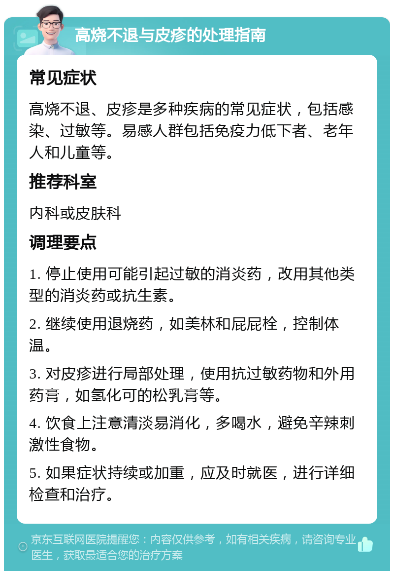 高烧不退与皮疹的处理指南 常见症状 高烧不退、皮疹是多种疾病的常见症状，包括感染、过敏等。易感人群包括免疫力低下者、老年人和儿童等。 推荐科室 内科或皮肤科 调理要点 1. 停止使用可能引起过敏的消炎药，改用其他类型的消炎药或抗生素。 2. 继续使用退烧药，如美林和屁屁栓，控制体温。 3. 对皮疹进行局部处理，使用抗过敏药物和外用药膏，如氢化可的松乳膏等。 4. 饮食上注意清淡易消化，多喝水，避免辛辣刺激性食物。 5. 如果症状持续或加重，应及时就医，进行详细检查和治疗。