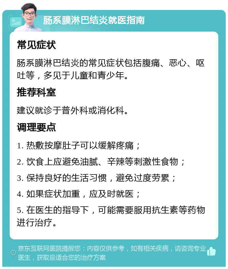 肠系膜淋巴结炎就医指南 常见症状 肠系膜淋巴结炎的常见症状包括腹痛、恶心、呕吐等，多见于儿童和青少年。 推荐科室 建议就诊于普外科或消化科。 调理要点 1. 热敷按摩肚子可以缓解疼痛； 2. 饮食上应避免油腻、辛辣等刺激性食物； 3. 保持良好的生活习惯，避免过度劳累； 4. 如果症状加重，应及时就医； 5. 在医生的指导下，可能需要服用抗生素等药物进行治疗。