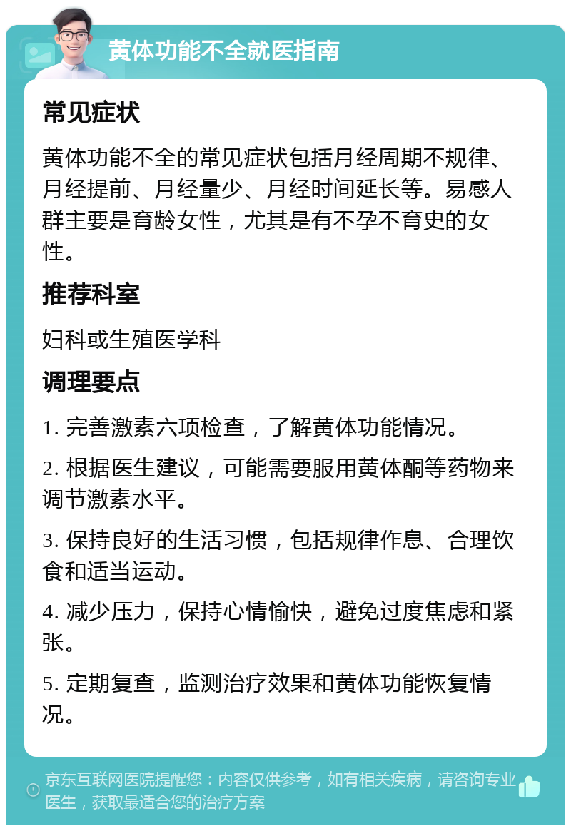 黄体功能不全就医指南 常见症状 黄体功能不全的常见症状包括月经周期不规律、月经提前、月经量少、月经时间延长等。易感人群主要是育龄女性，尤其是有不孕不育史的女性。 推荐科室 妇科或生殖医学科 调理要点 1. 完善激素六项检查，了解黄体功能情况。 2. 根据医生建议，可能需要服用黄体酮等药物来调节激素水平。 3. 保持良好的生活习惯，包括规律作息、合理饮食和适当运动。 4. 减少压力，保持心情愉快，避免过度焦虑和紧张。 5. 定期复查，监测治疗效果和黄体功能恢复情况。