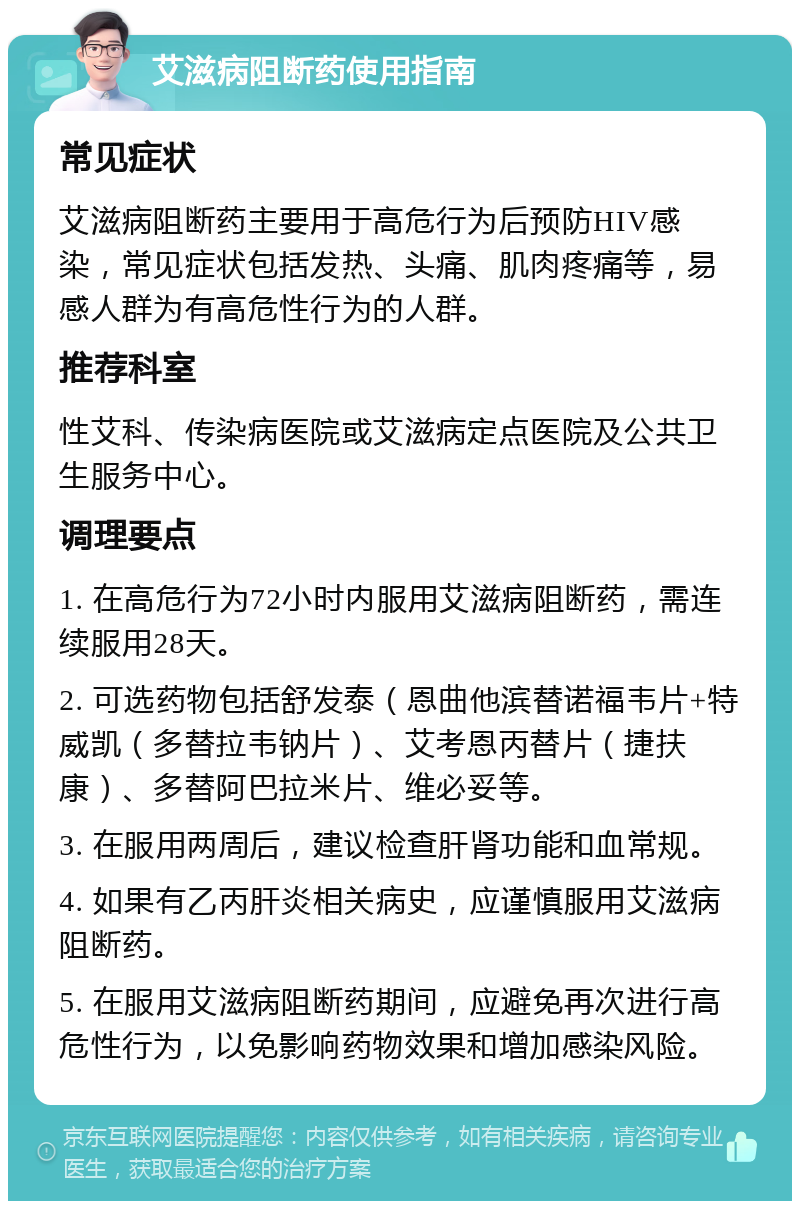 艾滋病阻断药使用指南 常见症状 艾滋病阻断药主要用于高危行为后预防HIV感染，常见症状包括发热、头痛、肌肉疼痛等，易感人群为有高危性行为的人群。 推荐科室 性艾科、传染病医院或艾滋病定点医院及公共卫生服务中心。 调理要点 1. 在高危行为72小时内服用艾滋病阻断药，需连续服用28天。 2. 可选药物包括舒发泰（恩曲他滨替诺福韦片+特威凯（多替拉韦钠片）、艾考恩丙替片（捷扶康）、多替阿巴拉米片、维必妥等。 3. 在服用两周后，建议检查肝肾功能和血常规。 4. 如果有乙丙肝炎相关病史，应谨慎服用艾滋病阻断药。 5. 在服用艾滋病阻断药期间，应避免再次进行高危性行为，以免影响药物效果和增加感染风险。