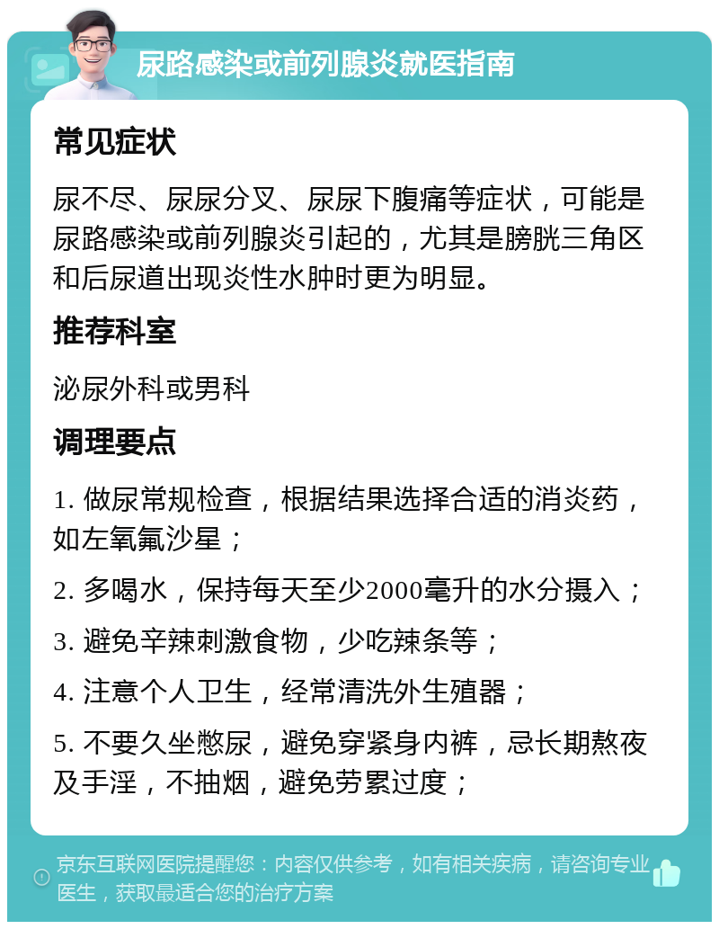 尿路感染或前列腺炎就医指南 常见症状 尿不尽、尿尿分叉、尿尿下腹痛等症状，可能是尿路感染或前列腺炎引起的，尤其是膀胱三角区和后尿道出现炎性水肿时更为明显。 推荐科室 泌尿外科或男科 调理要点 1. 做尿常规检查，根据结果选择合适的消炎药，如左氧氟沙星； 2. 多喝水，保持每天至少2000毫升的水分摄入； 3. 避免辛辣刺激食物，少吃辣条等； 4. 注意个人卫生，经常清洗外生殖器； 5. 不要久坐憋尿，避免穿紧身内裤，忌长期熬夜及手淫，不抽烟，避免劳累过度；