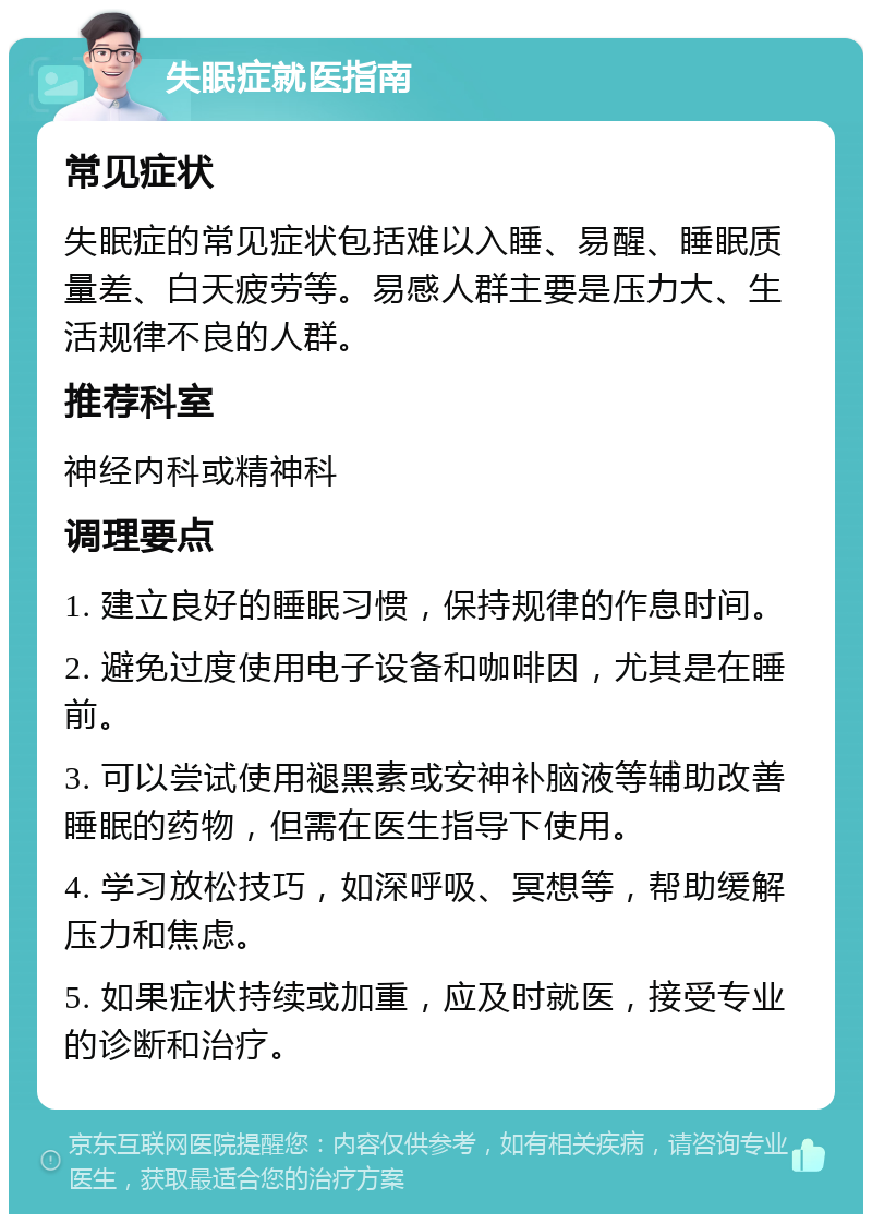 失眠症就医指南 常见症状 失眠症的常见症状包括难以入睡、易醒、睡眠质量差、白天疲劳等。易感人群主要是压力大、生活规律不良的人群。 推荐科室 神经内科或精神科 调理要点 1. 建立良好的睡眠习惯，保持规律的作息时间。 2. 避免过度使用电子设备和咖啡因，尤其是在睡前。 3. 可以尝试使用褪黑素或安神补脑液等辅助改善睡眠的药物，但需在医生指导下使用。 4. 学习放松技巧，如深呼吸、冥想等，帮助缓解压力和焦虑。 5. 如果症状持续或加重，应及时就医，接受专业的诊断和治疗。