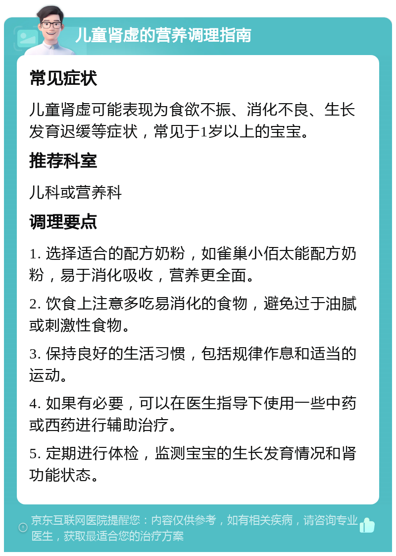 儿童肾虚的营养调理指南 常见症状 儿童肾虚可能表现为食欲不振、消化不良、生长发育迟缓等症状，常见于1岁以上的宝宝。 推荐科室 儿科或营养科 调理要点 1. 选择适合的配方奶粉，如雀巢小佰太能配方奶粉，易于消化吸收，营养更全面。 2. 饮食上注意多吃易消化的食物，避免过于油腻或刺激性食物。 3. 保持良好的生活习惯，包括规律作息和适当的运动。 4. 如果有必要，可以在医生指导下使用一些中药或西药进行辅助治疗。 5. 定期进行体检，监测宝宝的生长发育情况和肾功能状态。