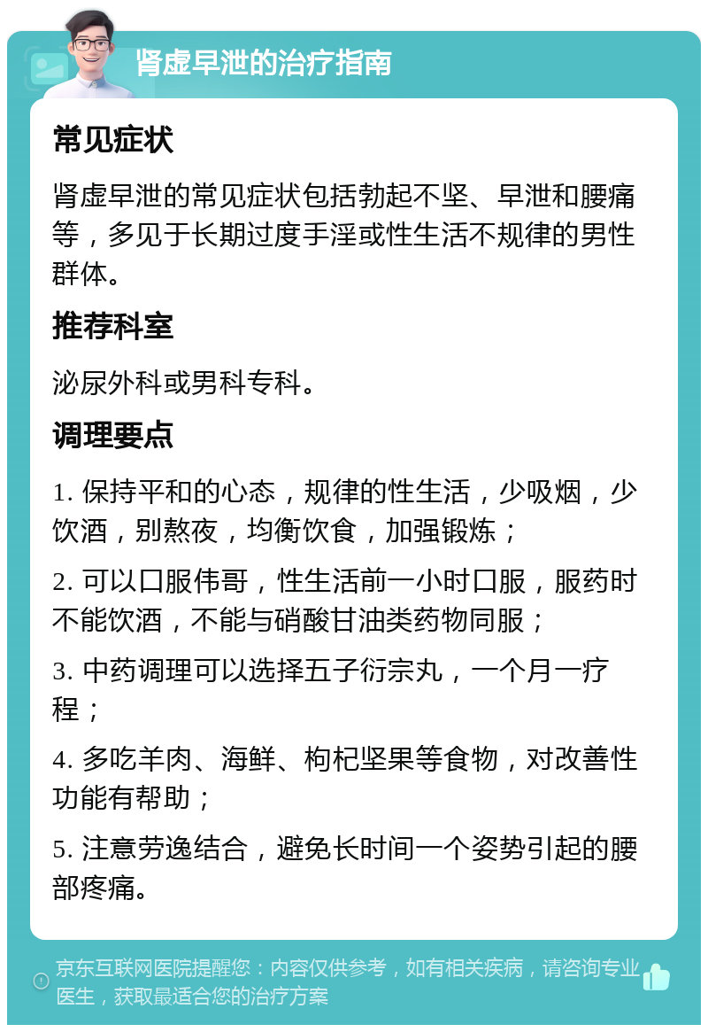 肾虚早泄的治疗指南 常见症状 肾虚早泄的常见症状包括勃起不坚、早泄和腰痛等，多见于长期过度手淫或性生活不规律的男性群体。 推荐科室 泌尿外科或男科专科。 调理要点 1. 保持平和的心态，规律的性生活，少吸烟，少饮酒，别熬夜，均衡饮食，加强锻炼； 2. 可以口服伟哥，性生活前一小时口服，服药时不能饮酒，不能与硝酸甘油类药物同服； 3. 中药调理可以选择五子衍宗丸，一个月一疗程； 4. 多吃羊肉、海鲜、枸杞坚果等食物，对改善性功能有帮助； 5. 注意劳逸结合，避免长时间一个姿势引起的腰部疼痛。