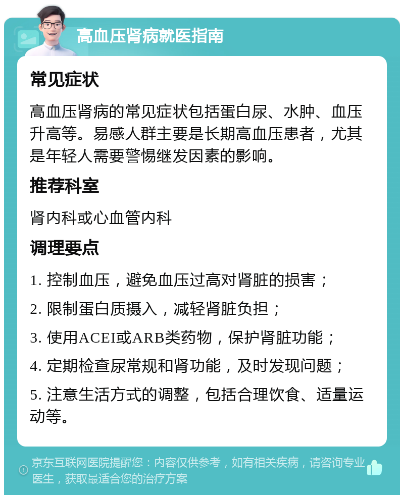 高血压肾病就医指南 常见症状 高血压肾病的常见症状包括蛋白尿、水肿、血压升高等。易感人群主要是长期高血压患者，尤其是年轻人需要警惕继发因素的影响。 推荐科室 肾内科或心血管内科 调理要点 1. 控制血压，避免血压过高对肾脏的损害； 2. 限制蛋白质摄入，减轻肾脏负担； 3. 使用ACEI或ARB类药物，保护肾脏功能； 4. 定期检查尿常规和肾功能，及时发现问题； 5. 注意生活方式的调整，包括合理饮食、适量运动等。