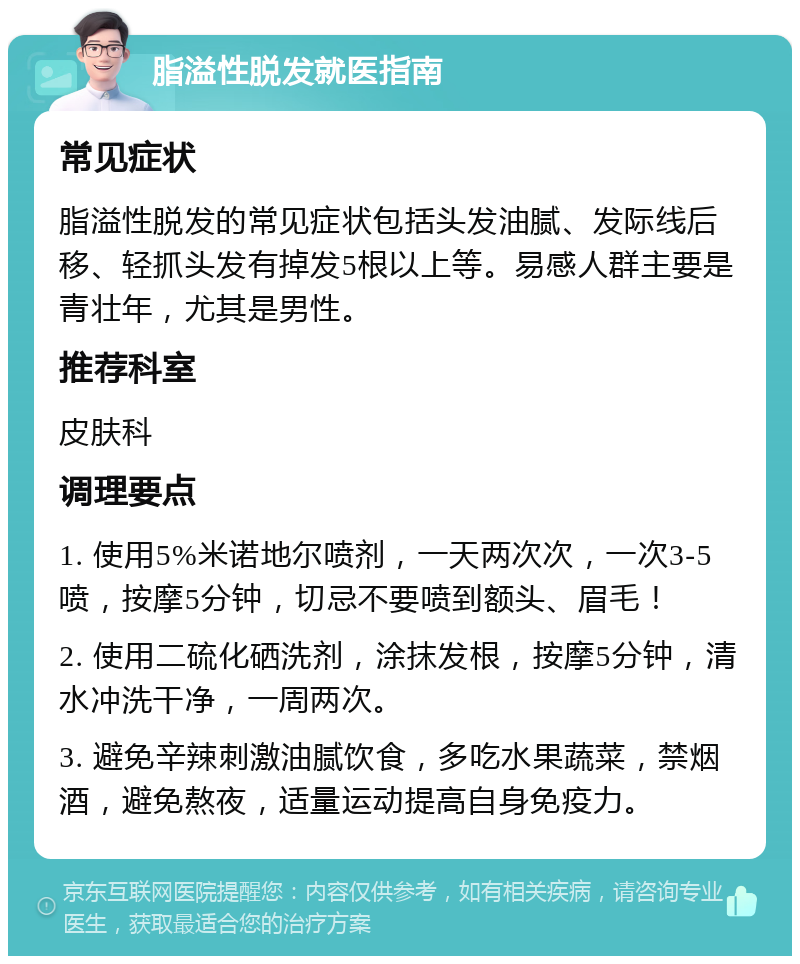 脂溢性脱发就医指南 常见症状 脂溢性脱发的常见症状包括头发油腻、发际线后移、轻抓头发有掉发5根以上等。易感人群主要是青壮年，尤其是男性。 推荐科室 皮肤科 调理要点 1. 使用5%米诺地尔喷剂，一天两次次，一次3-5喷，按摩5分钟，切忌不要喷到额头、眉毛！ 2. 使用二硫化硒洗剂，涂抹发根，按摩5分钟，清水冲洗干净，一周两次。 3. 避免辛辣刺激油腻饮食，多吃水果蔬菜，禁烟酒，避免熬夜，适量运动提高自身免疫力。