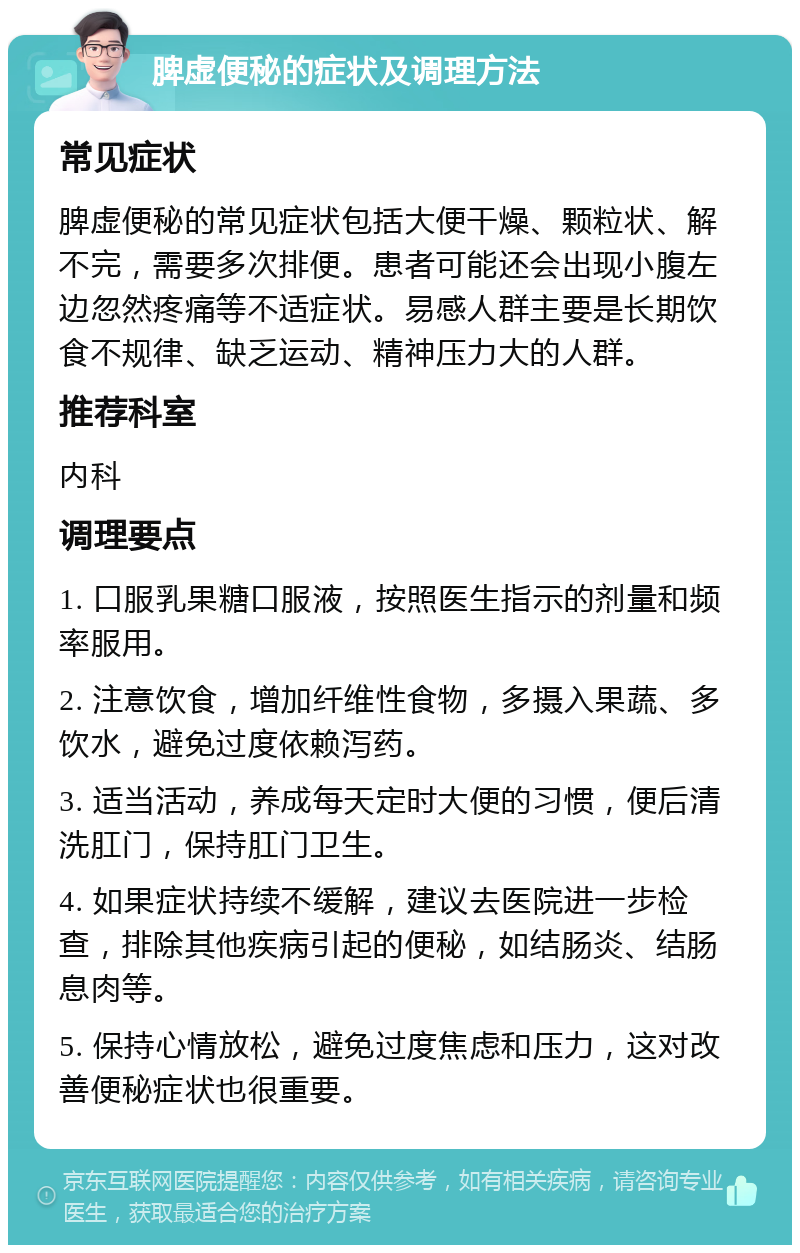 脾虚便秘的症状及调理方法 常见症状 脾虚便秘的常见症状包括大便干燥、颗粒状、解不完，需要多次排便。患者可能还会出现小腹左边忽然疼痛等不适症状。易感人群主要是长期饮食不规律、缺乏运动、精神压力大的人群。 推荐科室 内科 调理要点 1. 口服乳果糖口服液，按照医生指示的剂量和频率服用。 2. 注意饮食，增加纤维性食物，多摄入果蔬、多饮水，避免过度依赖泻药。 3. 适当活动，养成每天定时大便的习惯，便后清洗肛门，保持肛门卫生。 4. 如果症状持续不缓解，建议去医院进一步检查，排除其他疾病引起的便秘，如结肠炎、结肠息肉等。 5. 保持心情放松，避免过度焦虑和压力，这对改善便秘症状也很重要。