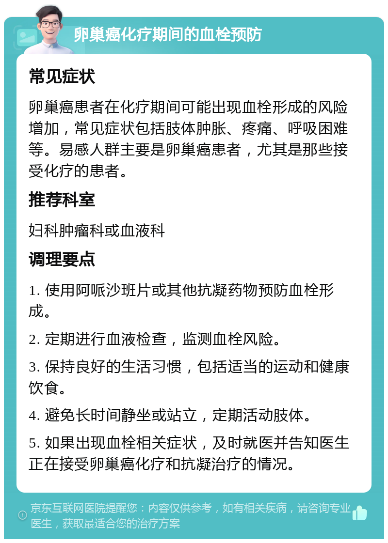 卵巢癌化疗期间的血栓预防 常见症状 卵巢癌患者在化疗期间可能出现血栓形成的风险增加，常见症状包括肢体肿胀、疼痛、呼吸困难等。易感人群主要是卵巢癌患者，尤其是那些接受化疗的患者。 推荐科室 妇科肿瘤科或血液科 调理要点 1. 使用阿哌沙班片或其他抗凝药物预防血栓形成。 2. 定期进行血液检查，监测血栓风险。 3. 保持良好的生活习惯，包括适当的运动和健康饮食。 4. 避免长时间静坐或站立，定期活动肢体。 5. 如果出现血栓相关症状，及时就医并告知医生正在接受卵巢癌化疗和抗凝治疗的情况。